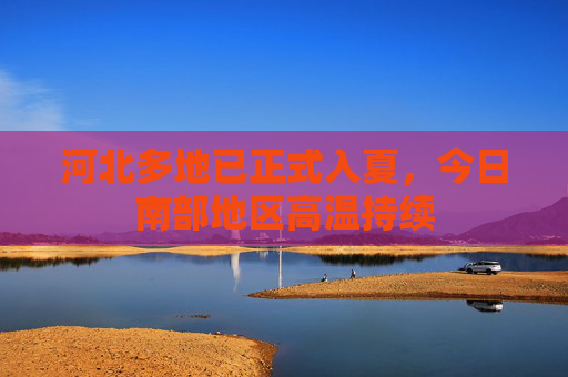 河北多地已正式入夏，今日南部地区高温持续