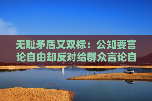 无耻矛盾又双标：公知要言论自由却反对给群众言论自由！