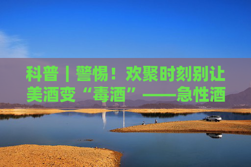 科普｜警惕！欢聚时刻别让美酒变“毒酒”——急性酒精中毒全解析