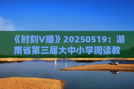 《时刻V播》20250519：湖南省第三届大中小学阅读教育论坛在长沙举行