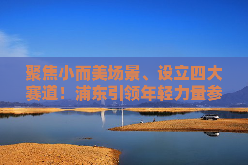 聚焦小而美场景、设立四大赛道！浦东引领年轻力量参与城市微更新