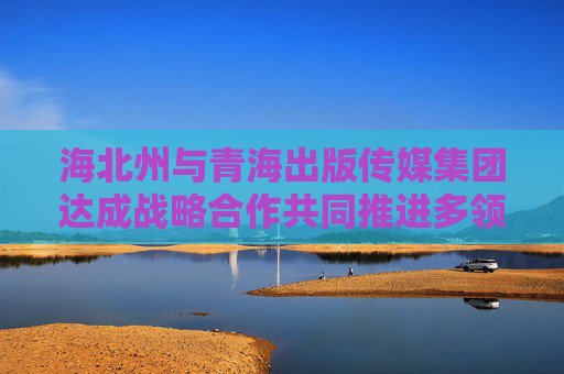 海北州与青海出版传媒集团达成战略合作共同推进多领域深度合作