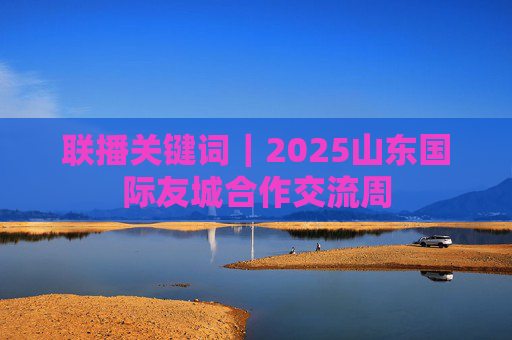 联播关键词｜2025山东国际友城合作交流周