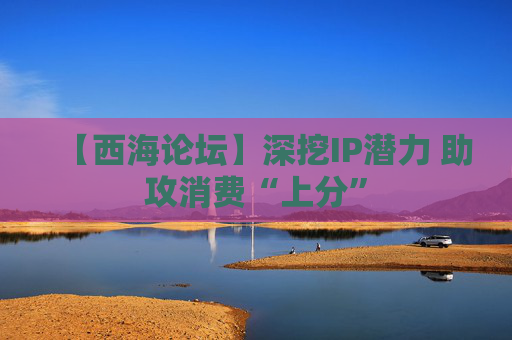 【西海论坛】深挖IP潜力 助攻消费“上分”