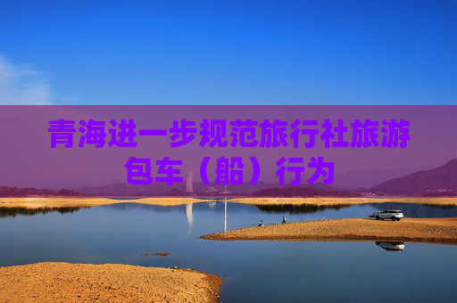 青海进一步规范旅行社旅游包车（船）行为