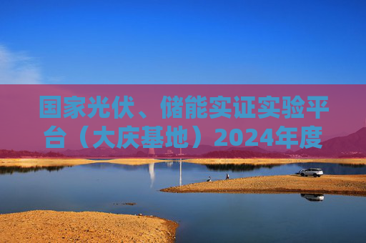 国家光伏、储能实证实验平台（大庆基地）2024年度数据成果发布