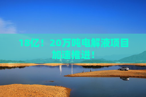 18亿！20万吨电解液项目加速推进！