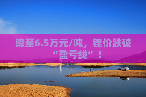 降至6.5万元/吨，锂价跌破“盈亏线”！