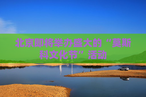 北京即将举办盛大的“莫斯科文化节”活动