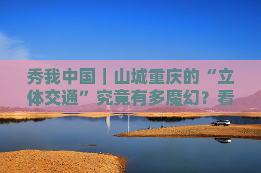 秀我中国｜山城重庆的“立体交通”究竟有多魔幻？看这条视频就知道！