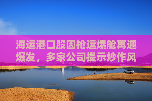 海运港口股因抢运爆舱再迎爆发，多家公司提示炒作风险