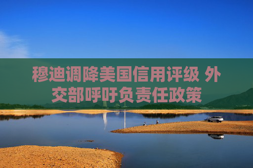 穆迪调降美国信用评级 外交部呼吁负责任政策