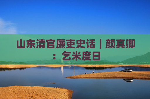山东清官廉吏史话｜颜真卿：乞米度日