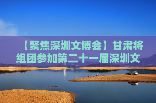 【聚焦深圳文博会】甘肃将组团参加第二十一届深圳文博会