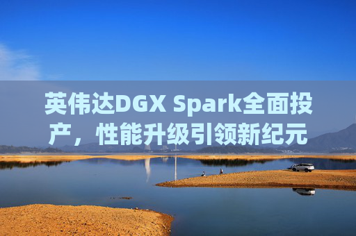 英伟达DGX Spark全面投产，性能升级引领新纪元