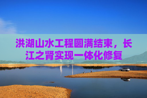 洪湖山水工程圆满结束，长江之肾实现一体化修复