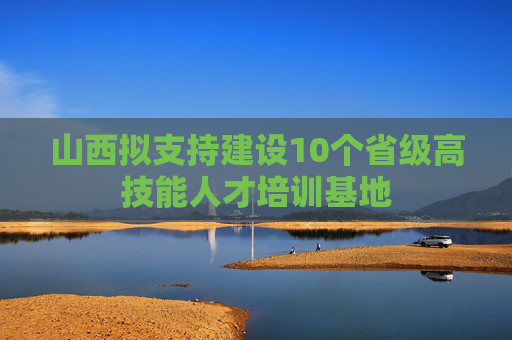 山西拟支持建设10个省级高技能人才培训基地