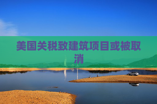 美国关税致建筑项目或被取消