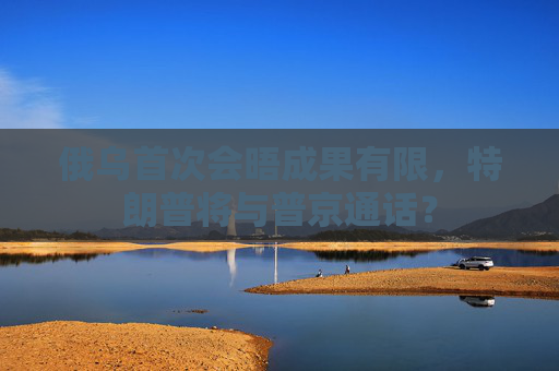 俄乌首次会晤成果有限，特朗普将与普京通话？