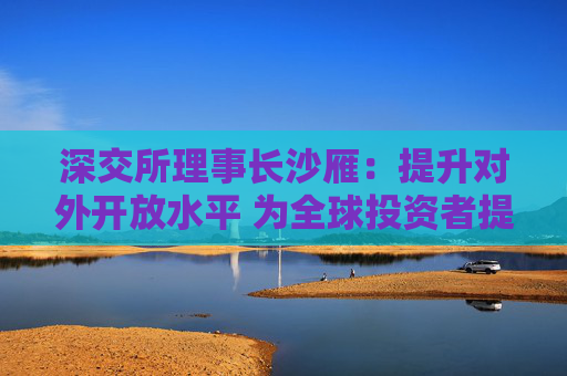 深交所理事长沙雁：提升对外开放水平 为全球投资者提供更优质服务