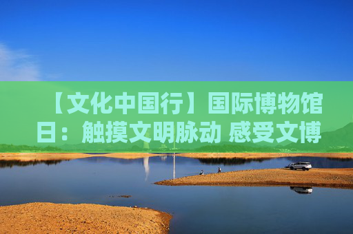 【文化中国行】国际博物馆日：触摸文明脉动 感受文博魅力