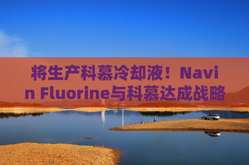 将生产科慕冷却液！Navin Fluorine与科慕达成战略协议！