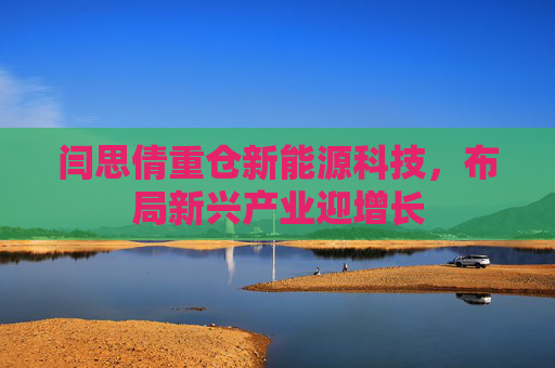 闫思倩重仓新能源科技，布局新兴产业迎增长