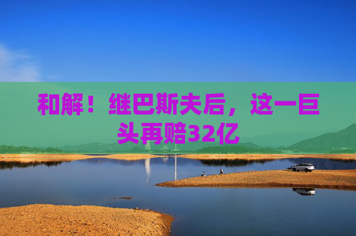 和解！继巴斯夫后，这一巨头再赔32亿