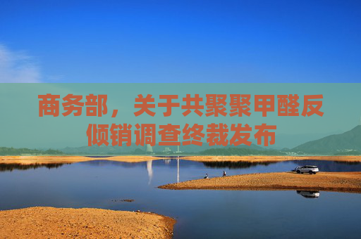 商务部，关于共聚聚甲醛反倾销调查终裁发布