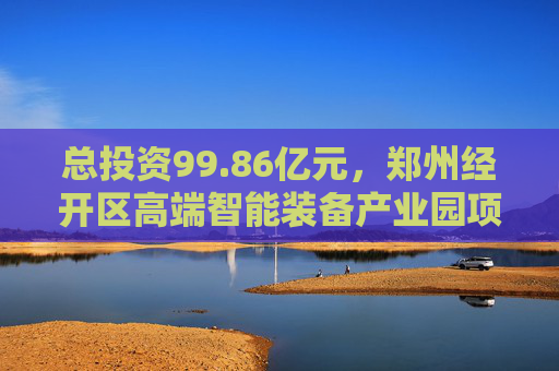 总投资99.86亿元，郑州经开区高端智能装备产业园项目开工