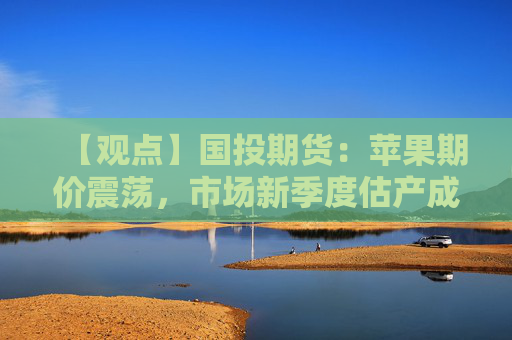 【观点】国投期货：苹果期价震荡，市场新季度估产成焦点