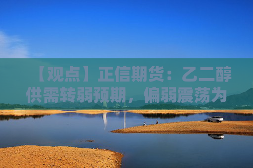 【观点】正信期货：乙二醇供需转弱预期，偏弱震荡为主