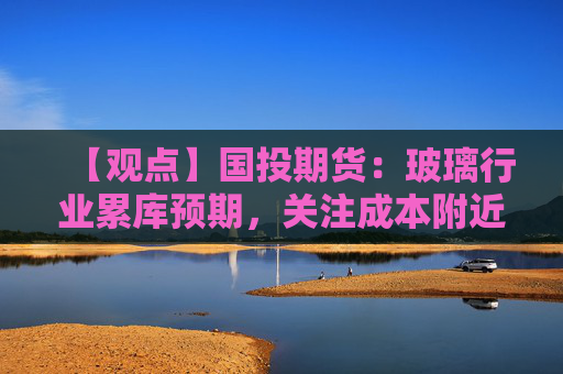 【观点】国投期货：玻璃行业累库预期，关注成本附近低多机会