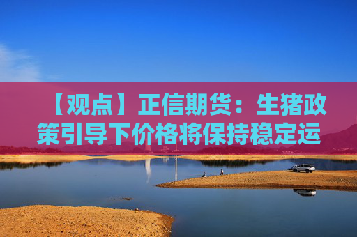 【观点】正信期货：生猪政策引导下价格将保持稳定运行