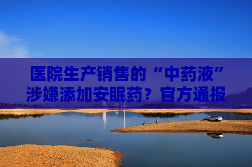 医院生产销售的“中药液”涉嫌添加安眠药？官方通报：立案调查