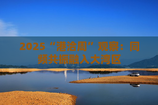 2025“港洽周”观察：同频共振融入大湾区