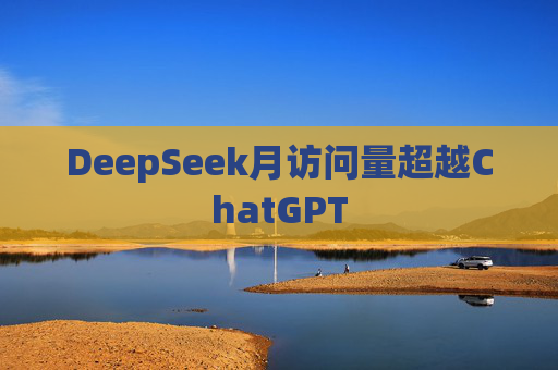 DeepSeek月访问量超越ChatGPT