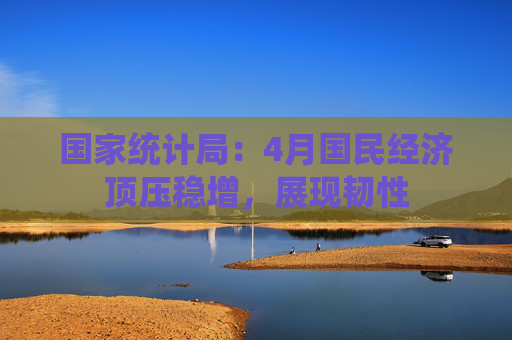 国家统计局：4月国民经济顶压稳增，展现韧性
