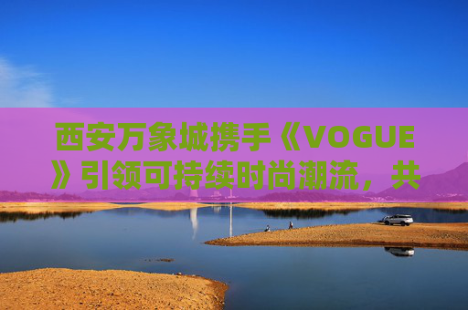 西安万象城携手《VOGUE》引领可持续时尚潮流，共创城市新地标