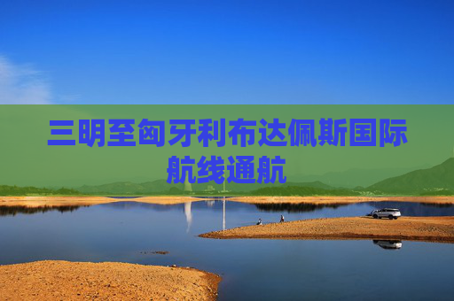 三明至匈牙利布达佩斯国际航线通航