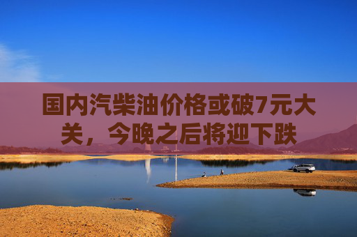 国内汽柴油价格或破7元大关，今晚之后将迎下跌