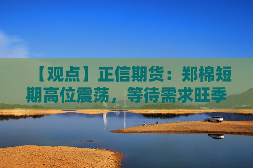【观点】正信期货：郑棉短期高位震荡，等待需求旺季到来