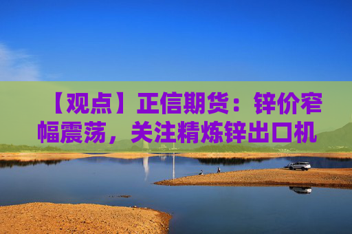 【观点】正信期货：锌价窄幅震荡，关注精炼锌出口机会