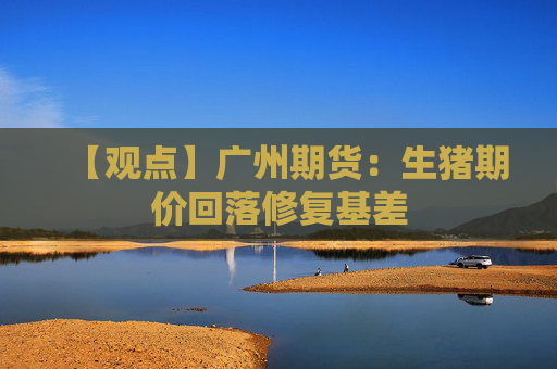 【观点】广州期货：生猪期价回落修复基差
