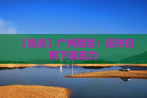 【观点】广州期货：铝市仍有下调压力