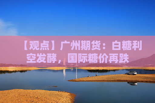 【观点】广州期货：白糖利空发酵，国际糖价再跌