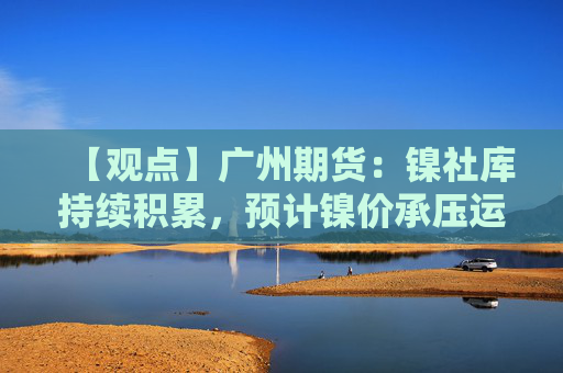 【观点】广州期货：镍社库持续积累，预计镍价承压运行