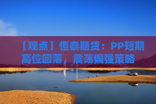 【观点】恒泰期货：PP短期高位回落，震荡偏强策略