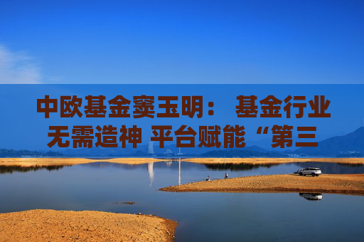 中欧基金窦玉明： 基金行业无需造神 平台赋能“第三代基金经理”