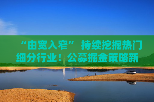 “由宽入窄” 持续挖掘热门细分行业！公募掘金策略新变化！